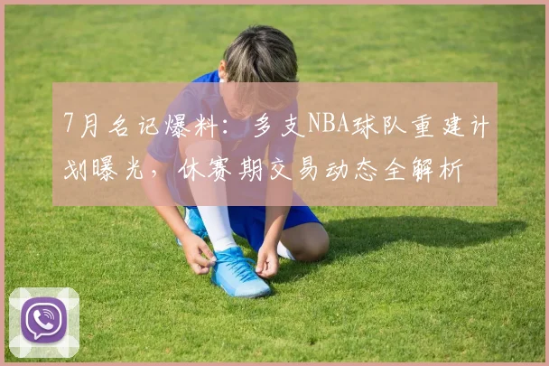 7月名记爆料:多支NBA球队重建计划曝光,休赛期交易动态全解析