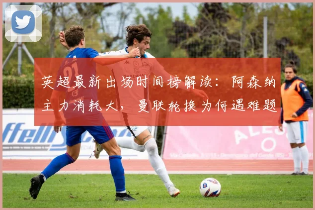 英超最新出场时间榜解读：阿森纳主力消耗大，曼联轮换为何遇难题？