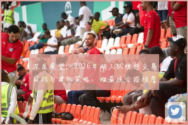 深度展望：2026年湖人队理想交易目标与建队策略，谁最适合搭档詹眉？