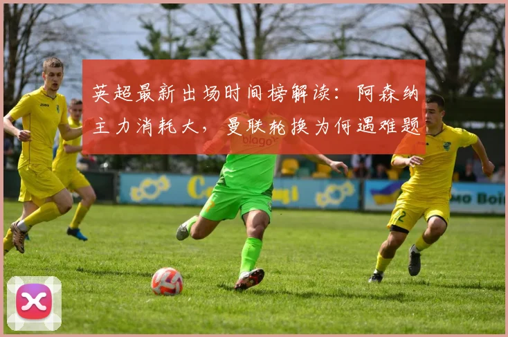 英超最新出场时间榜解读:阿森纳主力消耗大,曼联轮换为何遇难题?