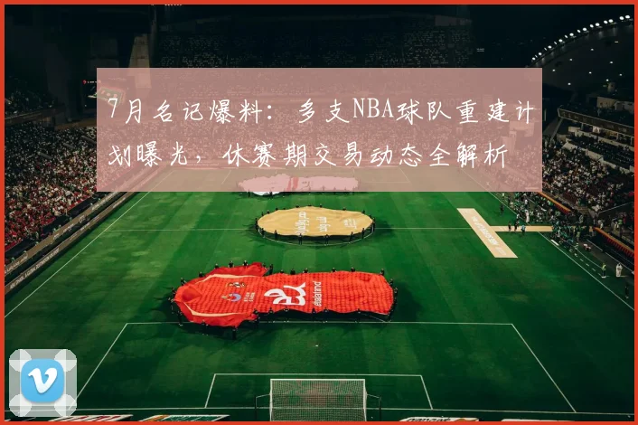 7月名记爆料：多支NBA球队重建计划曝光，休赛期交易动态全解析