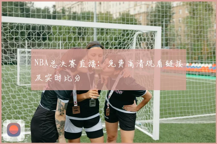 NBA总决赛直播:免费高清观看链接及实时比分