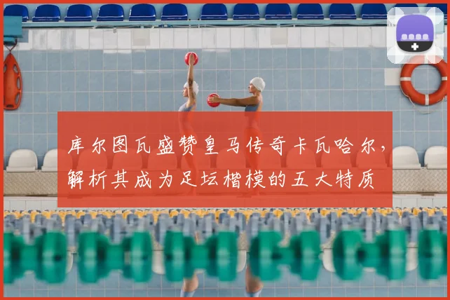 库尔图瓦盛赞皇马传奇卡瓦哈尔,解析其成为足坛楷模的五大特质